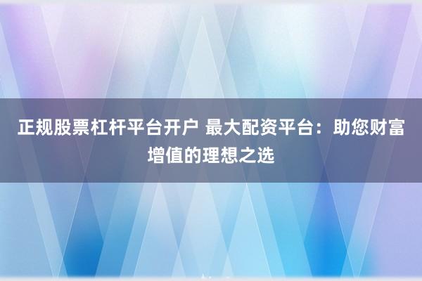 正规股票杠杆平台开户 最大配资平台：助您财富增值的理想之选