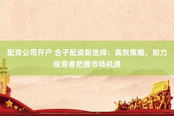 配资公司开户 合子配资新选择：高效策略，助力投资者把握市场机遇