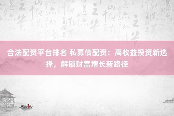 合法配资平台排名 私募债配资:高收益投资新选择,解锁财富增长新路径