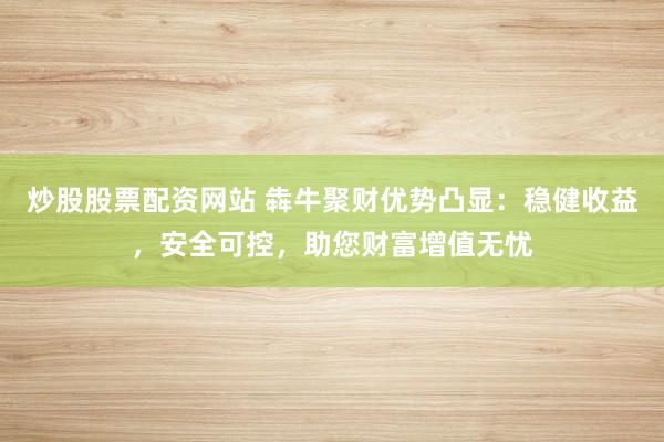 炒股股票配资网站 犇牛聚财优势凸显：稳健收益，安全可控，助您财富增值无忧