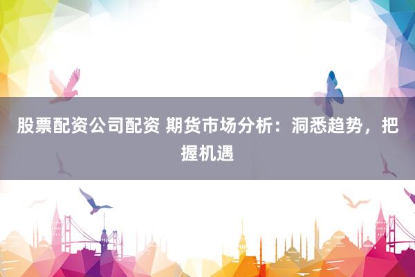 股票配资公司配资 期货市场分析：洞悉趋势，把握机遇