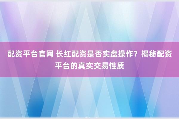 配资平台官网 长红配资是否实盘操作？揭秘配资平台的真实交易性质