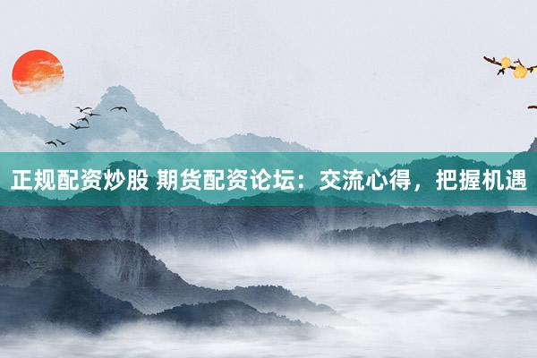 正规配资炒股 期货配资论坛:交流心得,把握机遇