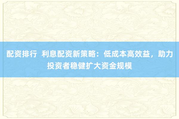 配资排行 利息配资新策略:低成本高效益,助力投资者稳健扩大资金规模