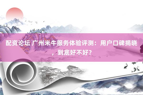 配资论坛 广州米牛服务体验评测:用户口碑揭晓,到底好不好?