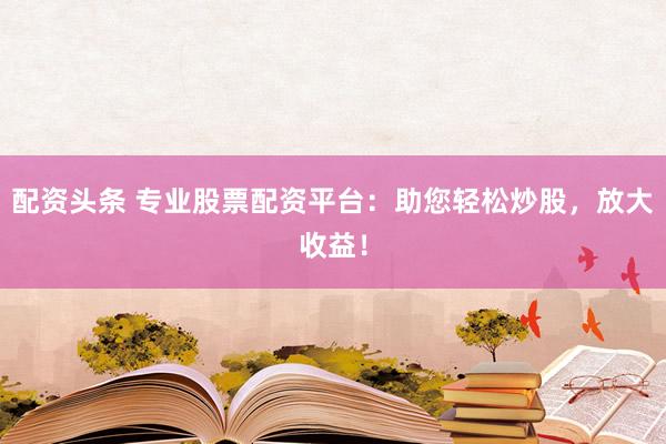 配资头条 专业股票配资平台：助您轻松炒股，放大收益！