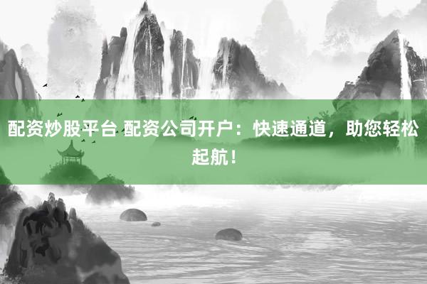 配资炒股平台 配资公司开户:快速通道,助您轻松起航!