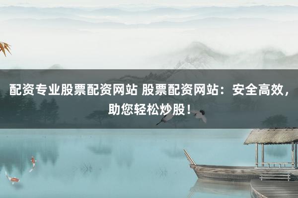 配资专业股票配资网站 股票配资网站：安全高效，助您轻松炒股！