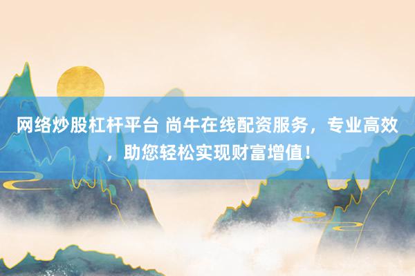 网络炒股杠杆平台 尚牛在线配资服务，专业高效，助您轻松实现财富增值！