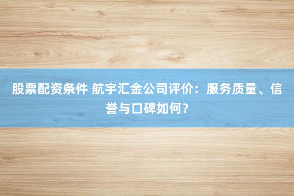 股票配资条件 航宇汇金公司评价：服务质量、信誉与口碑如何？