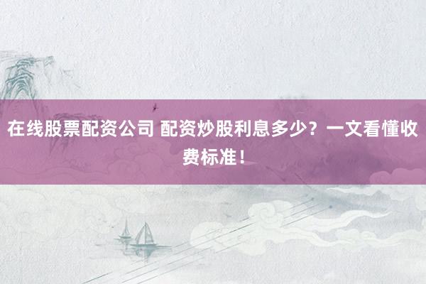 在线股票配资公司 配资炒股利息多少？一文看懂收费标准！