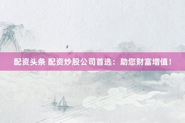 配资头条 配资炒股公司首选：助您财富增值！