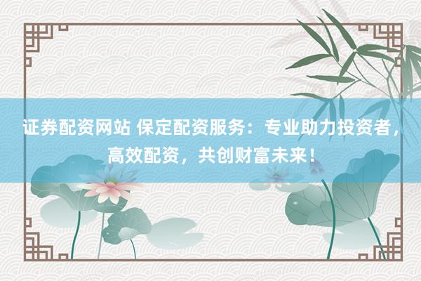 证券配资网站 保定配资服务：专业助力投资者，高效配资，共创财富未来！