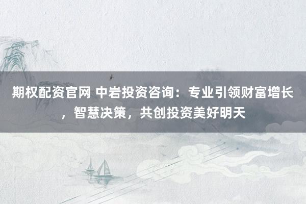 期权配资官网 中岩投资咨询：专业引领财富增长，智慧决策，共创投资美好明天