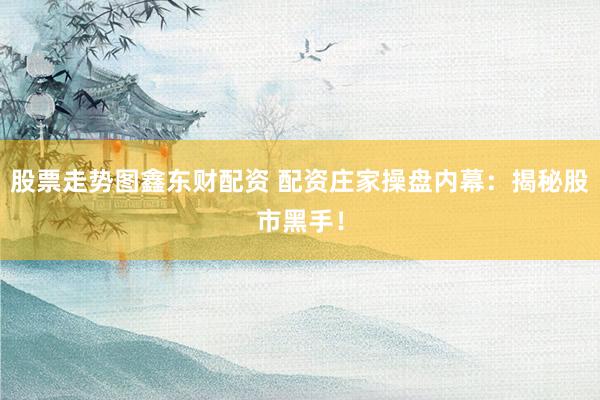 股票走势图鑫东财配资 配资庄家操盘内幕：揭秘股市黑手！