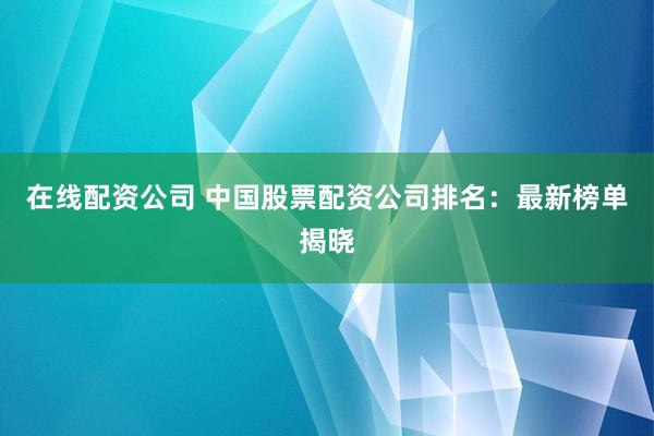 在线配资公司 中国股票配资公司排名：最新榜单揭晓