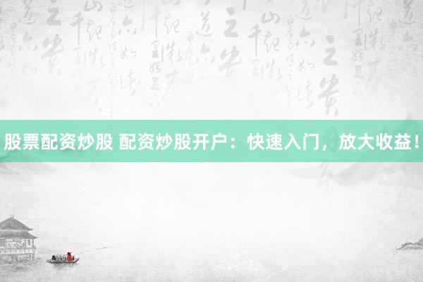 股票配资炒股 配资炒股开户：快速入门，放大收益！