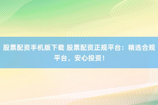 股票配资手机版下载 股票配资正规平台：精选合规平台，安心投资！