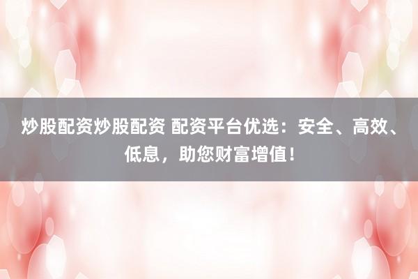 炒股配资炒股配资 配资平台优选：安全、高效、低息，助您财富增值！