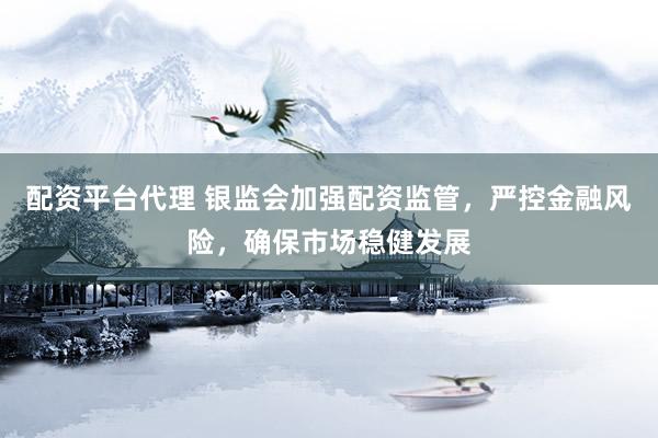 配资平台代理 银监会加强配资监管，严控金融风险，确保市场稳健发展