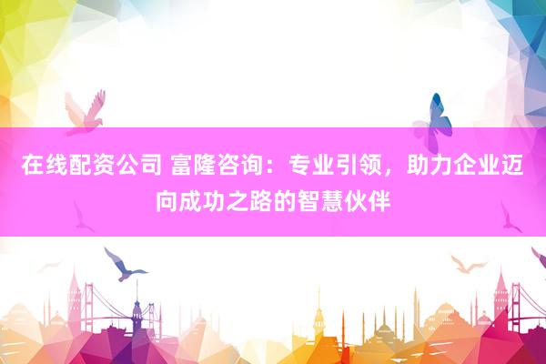 在线配资公司 富隆咨询：专业引领，助力企业迈向成功之路的智慧伙伴