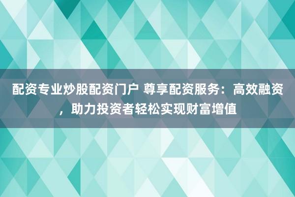 配资专业炒股配资门户 尊享配资服务：高效融资，助力投资者轻松实现财富增值