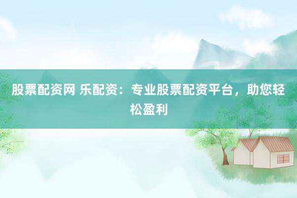 股票配资网 乐配资：专业股票配资平台，助您轻松盈利