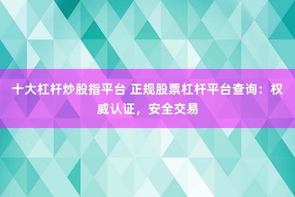 十大杠杆炒股指平台 正规股票杠杆平台查询：权威认证，安全交易