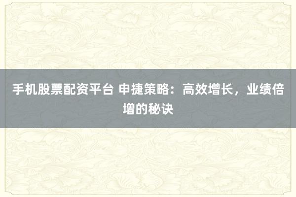 手机股票配资平台 申捷策略：高效增长，业绩倍增的秘诀