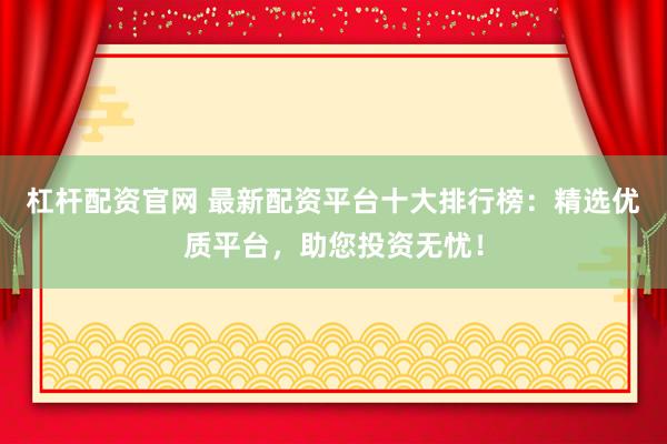 杠杆配资官网 最新配资平台十大排行榜：精选优质平台，助您投资无忧！