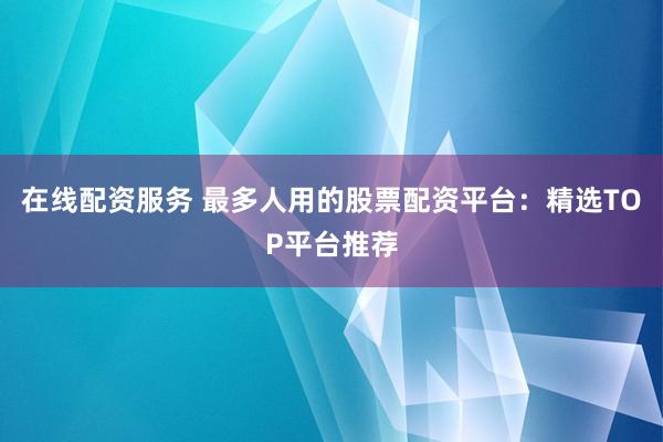 在线配资服务 最多人用的股票配资平台:精选TOP平台推荐