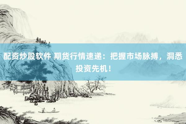 配资炒股软件 期货行情速递：把握市场脉搏，洞悉投资先机！