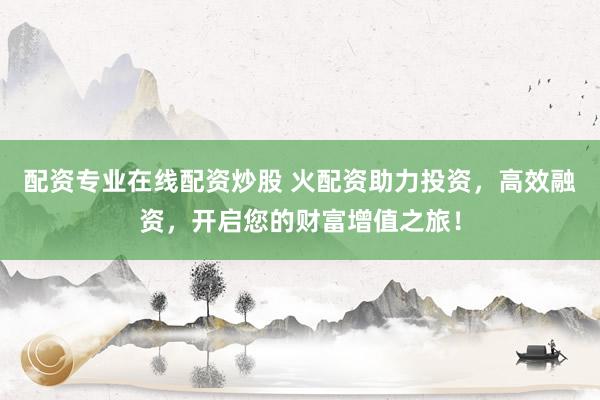 配资专业在线配资炒股 火配资助力投资，高效融资，开启您的财富增值之旅！