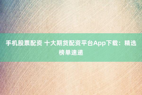 手机股票配资 十大期货配资平台App下载:精选榜单速递