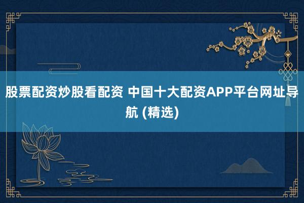 股票配资炒股看配资 中国十大配资APP平台网址导航 (精选)