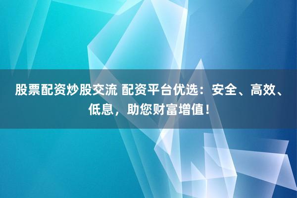 股票配资炒股交流 配资平台优选:安全、高效、低息,助您财富增值!