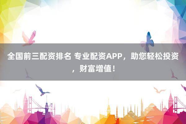 全国前三配资排名 专业配资APP，助您轻松投资，财富增值！