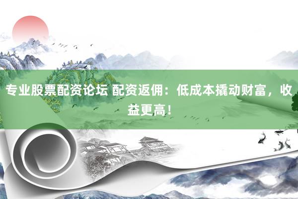 专业股票配资论坛 配资返佣：低成本撬动财富，收益更高！