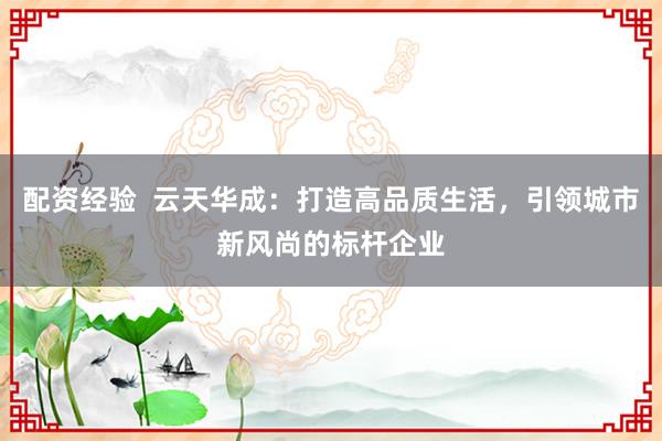 配资经验  云天华成：打造高品质生活，引领城市新风尚的标杆企业