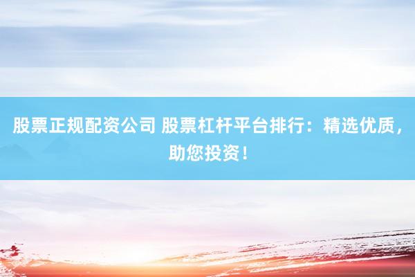 股票正规配资公司 股票杠杆平台排行：精选优质，助您投资！