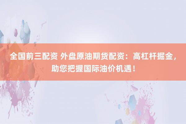 全国前三配资 外盘原油期货配资：高杠杆掘金，助您把握国际油价机遇！