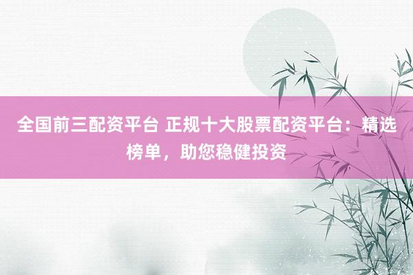 全国前三配资平台 正规十大股票配资平台：精选榜单，助您稳健投资