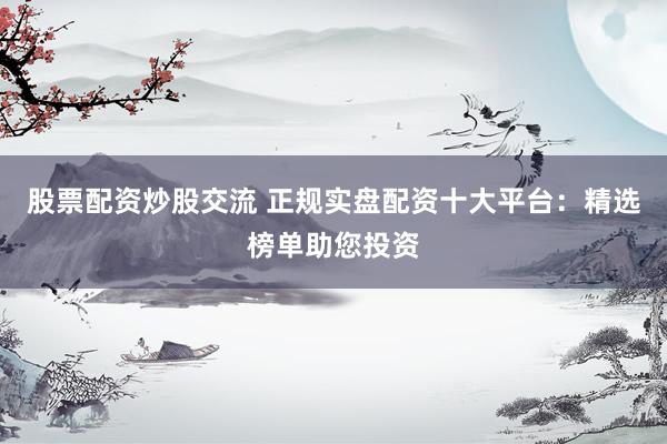 股票配资炒股交流 正规实盘配资十大平台：精选榜单助您投资