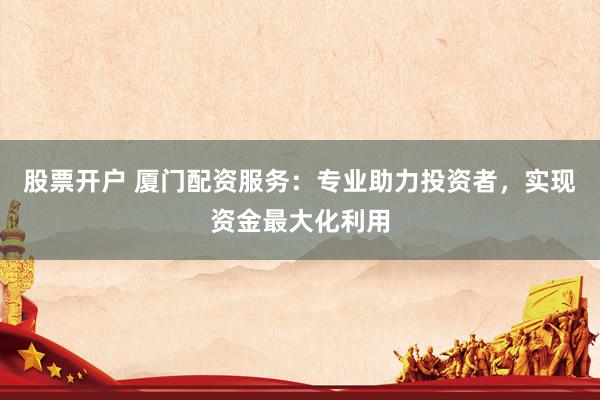 股票开户 厦门配资服务：专业助力投资者，实现资金最大化利用