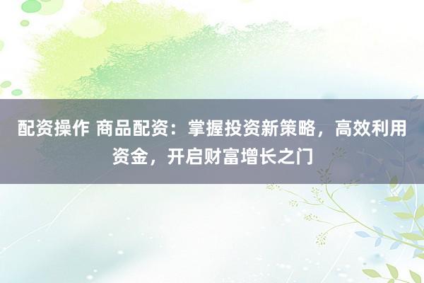 配资操作 商品配资：掌握投资新策略，高效利用资金，开启财富增长之门