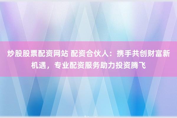 炒股股票配资网站 配资合伙人：携手共创财富新机遇，专业配资服务助力投资腾飞
