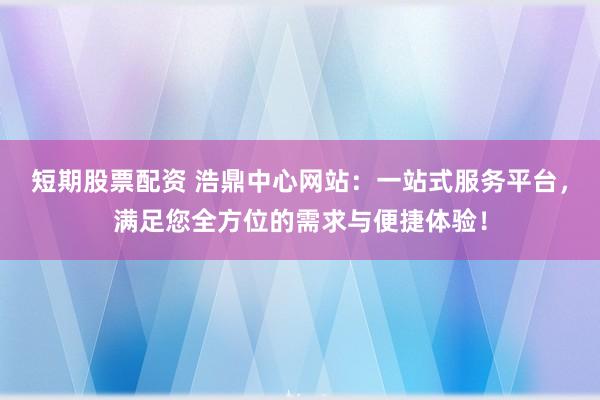 短期股票配资 浩鼎中心网站：一站式服务平台，满足您全方位的需求与便捷体验！