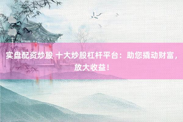 实盘配资炒股 十大炒股杠杆平台：助您撬动财富，放大收益！