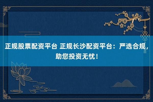 正规股票配资平台 正规长沙配资平台：严选合规，助您投资无忧！