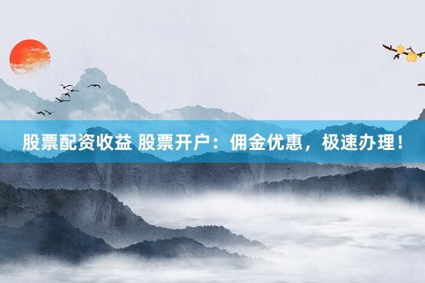 股票配资收益 股票开户：佣金优惠，极速办理！